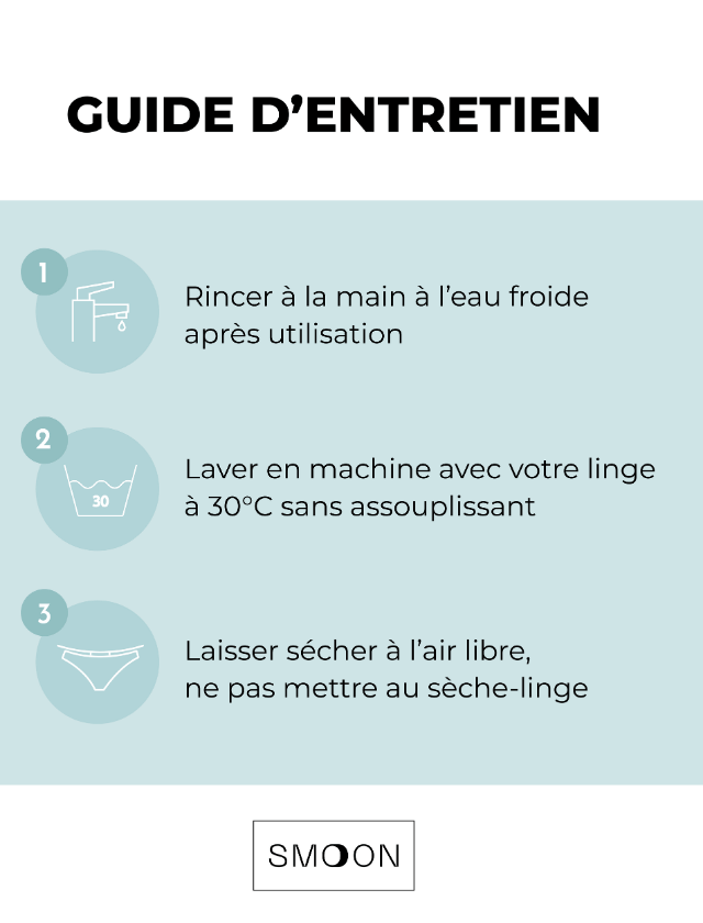 Guide d'entretien des culottes menstruelles Smoon. Rinçer à l'eau froide après utilisation. Laver en machine avec votre linge à 30°C maximum, sans assouplissant. Laisser sécher à l'air libre, ne pas mettre au sèche-linge.
