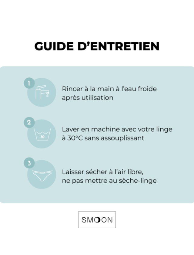 Guide d'entretien des culottes menstruelles Smoon. Rinçer à l'eau froide après utilisation. Laver en machine avec votre linge à 30°C maximum, sans assouplissant. Laisser sécher à l'air libre, ne pas mettre au sèche-linge.